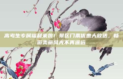 高考生专属福利来袭！景区门票优惠大放送，畅游美丽风光不再遥远