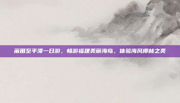 莆田至平潭一日游，畅游福建美丽海岛，体验海风椰林之美