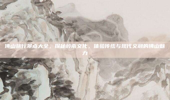 佛山旅行景点大全，探秘岭南文化，体验传统与现代交融的佛山魅力