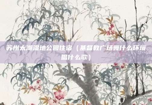 苏州太湖湿地公园住宿（基督教广场舞什么环境唱什么歌）