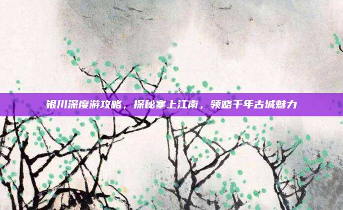 银川深度游攻略，探秘塞上江南，领略千年古城魅力