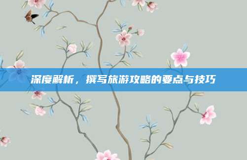 深度解析，撰写旅游攻略的要点与技巧