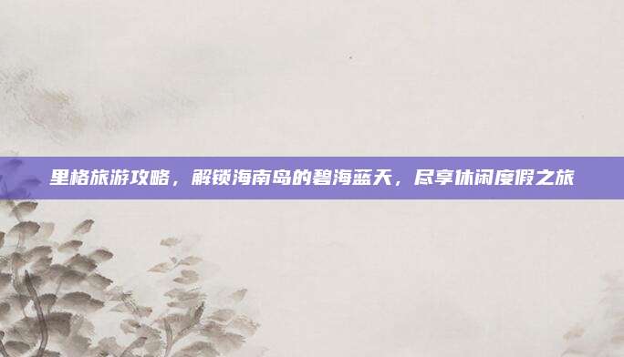 里格旅游攻略，解锁海南岛的碧海蓝天，尽享休闲度假之旅
