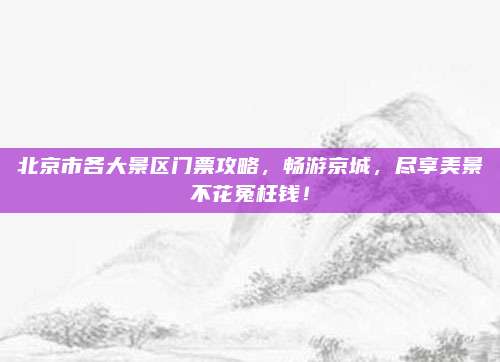 北京市各大景区门票攻略，畅游京城，尽享美景不花冤枉钱！