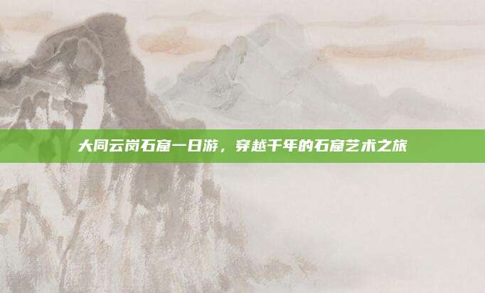大同云岗石窟一日游，穿越千年的石窟艺术之旅