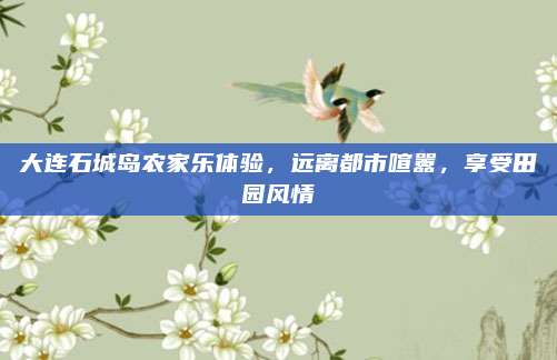 大连石城岛农家乐体验，远离都市喧嚣，享受田园风情