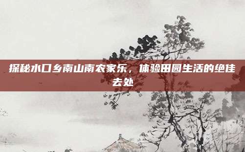探秘水口乡南山南农家乐，体验田园生活的绝佳去处