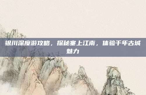 银川深度游攻略，探秘塞上江南，体验千年古城魅力