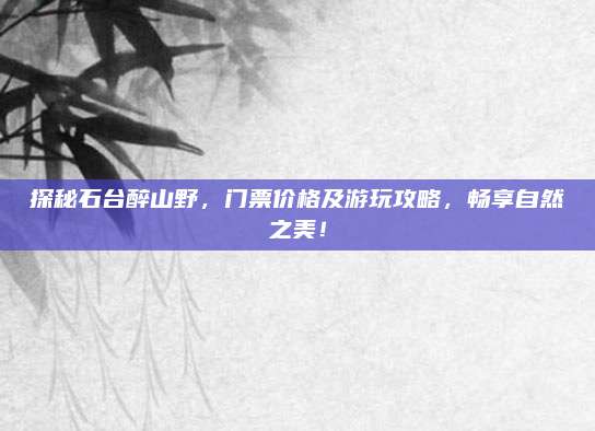 探秘石台醉山野，门票价格及游玩攻略，畅享自然之美！