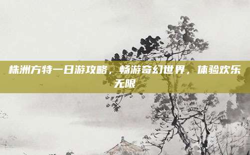 株洲方特一日游攻略，畅游奇幻世界，体验欢乐无限