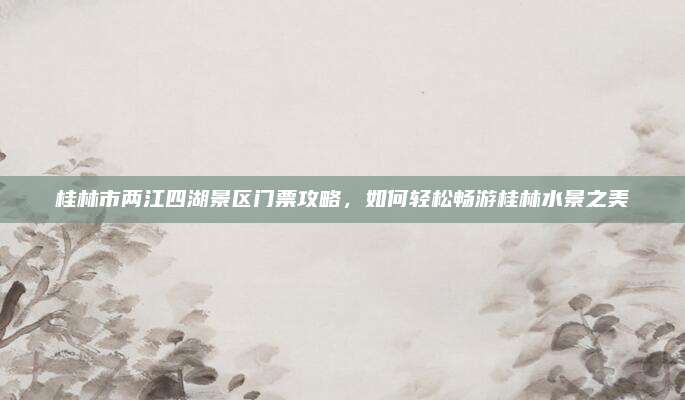 桂林市两江四湖景区门票攻略，如何轻松畅游桂林水景之美