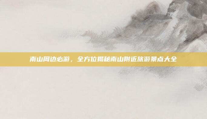 南山周边必游，全方位揭秘南山附近旅游景点大全