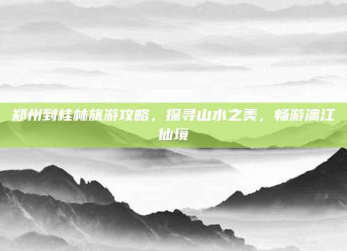 郑州到桂林旅游攻略，探寻山水之美，畅游漓江仙境