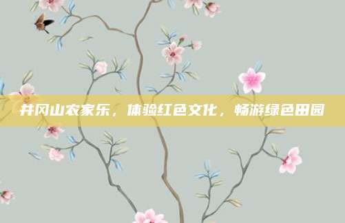 井冈山农家乐，体验红色文化，畅游绿色田园