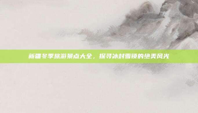 新疆冬季旅游景点大全，探寻冰封雪锁的绝美风光