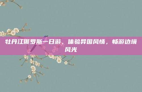 牡丹江俄罗斯一日游，体验异国风情，畅游边境风光