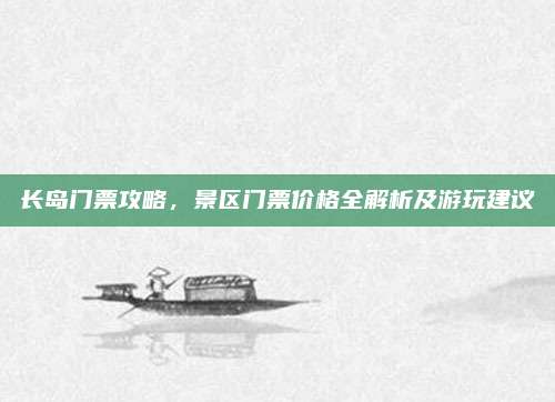 长岛门票攻略，景区门票价格全解析及游玩建议