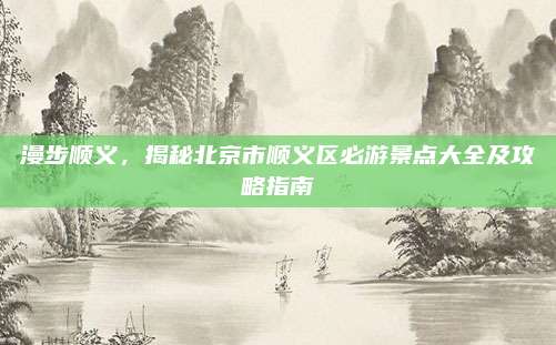 漫步顺义，揭秘北京市顺义区必游景点大全及攻略指南
