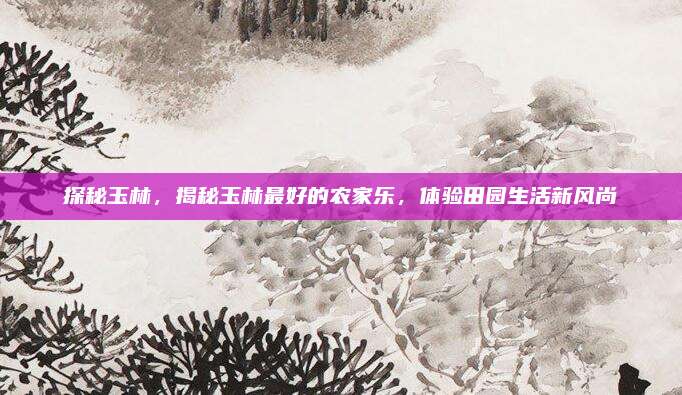 探秘玉林，揭秘玉林最好的农家乐，体验田园生活新风尚