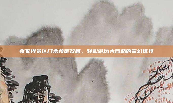 张家界景区门票预定攻略，轻松游历大自然的奇幻世界