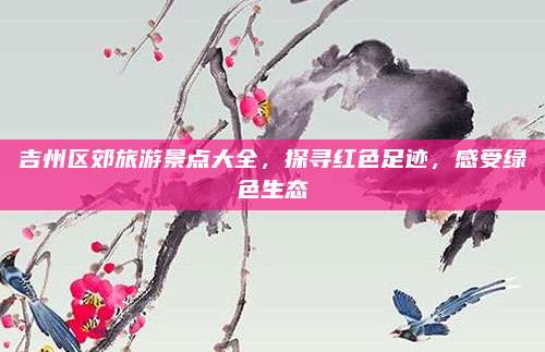 吉州区郊旅游景点大全，探寻红色足迹，感受绿色生态