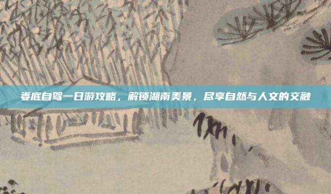 娄底自驾一日游攻略，解锁湖南美景，尽享自然与人文的交融
