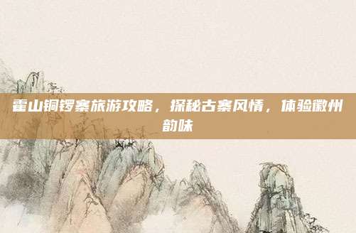霍山铜锣寨旅游攻略，探秘古寨风情，体验徽州韵味