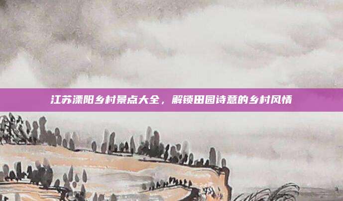 江苏溧阳乡村景点大全，解锁田园诗意的乡村风情