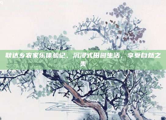 耿达乡农家乐体验记，沉浸式田园生活，享受自然之美