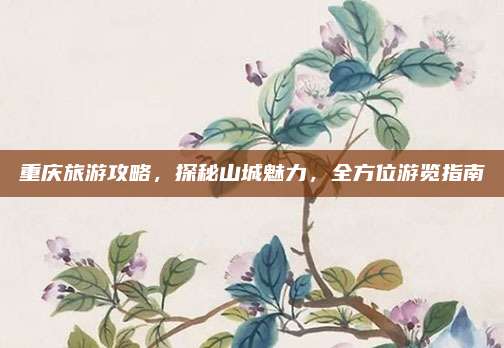 重庆旅游攻略，探秘山城魅力，全方位游览指南
