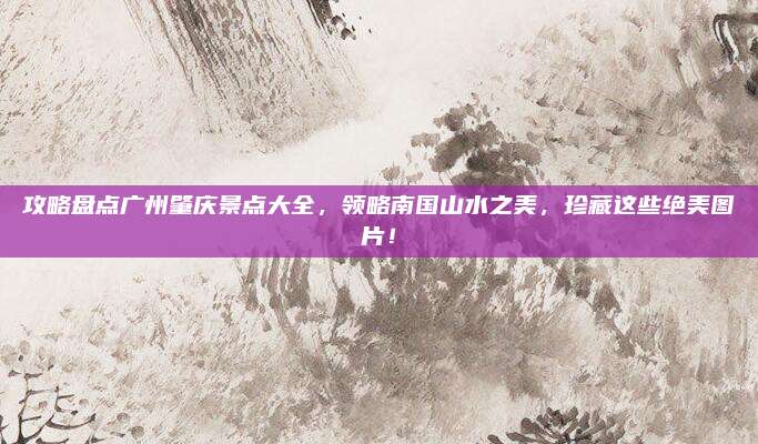 攻略盘点广州肇庆景点大全，领略南国山水之美，珍藏这些绝美图片！