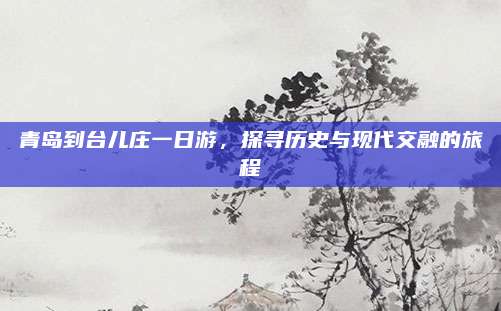 青岛到台儿庄一日游，探寻历史与现代交融的旅程