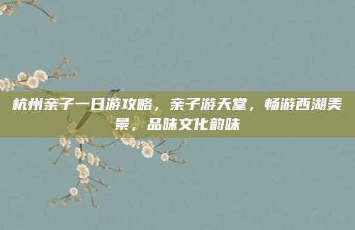 杭州亲子一日游攻略，亲子游天堂，畅游西湖美景，品味文化韵味