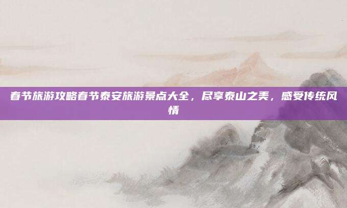 春节旅游攻略春节泰安旅游景点大全，尽享泰山之美，感受传统风情