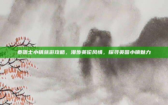 泰晤士小镇旅游攻略，漫步英伦风情，探寻英国小镇魅力