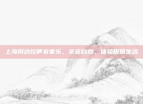 上海周边挖笋农家乐，亲近自然，体验田园生活