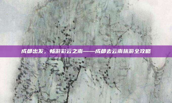 成都出发，畅游彩云之南——成都去云南旅游全攻略