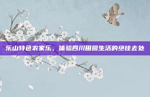 乐山特色农家乐，体验四川田园生活的绝佳去处