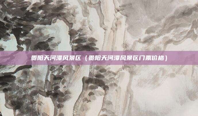 贵阳天河潭风景区(贵阳天河潭风景区门票价格)