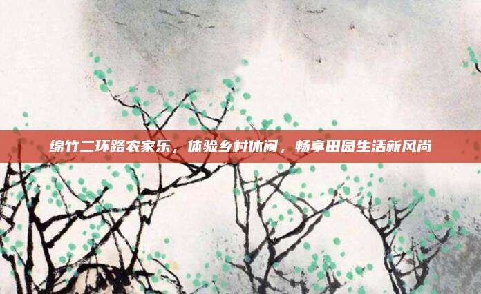 绵竹二环路农家乐，体验乡村休闲，畅享田园生活新风尚