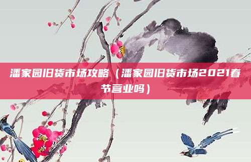 潘家园旧货市场攻略(潘家园旧货市场2021春节营业吗)