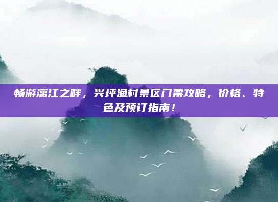 畅游漓江之畔，兴坪渔村景区门票攻略，价格、特色及预订指南！