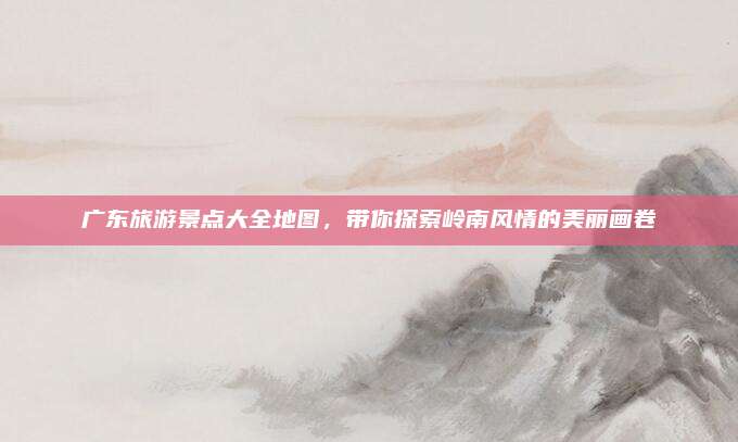 广东旅游景点大全地图，带你探索岭南风情的美丽画卷