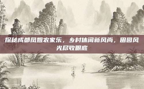 探秘成都凤姐农家乐，乡村休闲新风尚，田园风光尽收眼底