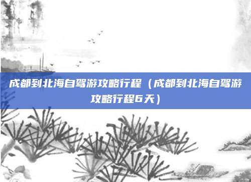 成都到北海自驾游攻略行程(成都到北海自驾游攻略行程6天)