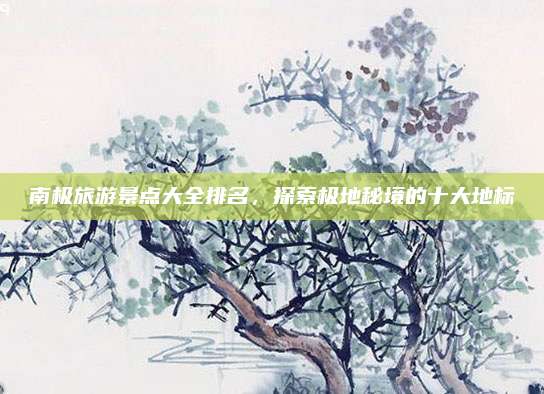 南极旅游景点大全排名，探索极地秘境的十大地标