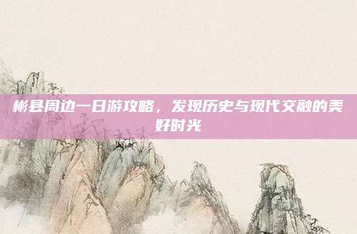 彬县周边一日游攻略，发现历史与现代交融的美好时光