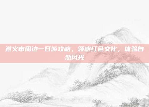 遵义市周边一日游攻略，领略红色文化，体验自然风光