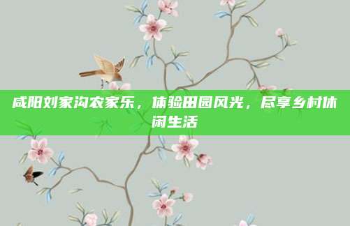 咸阳刘家沟农家乐，体验田园风光，尽享乡村休闲生活
