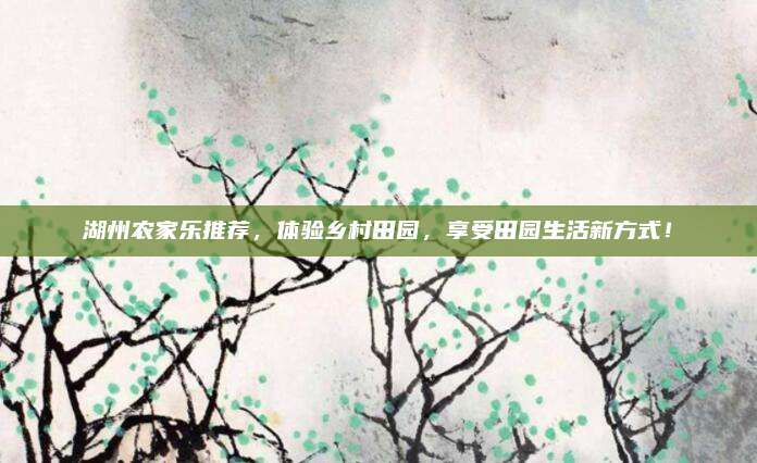 湖州农家乐推荐，体验乡村田园，享受田园生活新方式！